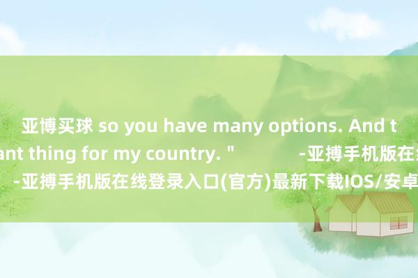 亚博买球 so you have many options. And that is the important thing for my country.＂            -亚搏手机版在线登录入口(官方)最新下载IOS/安卓版/手机版APP