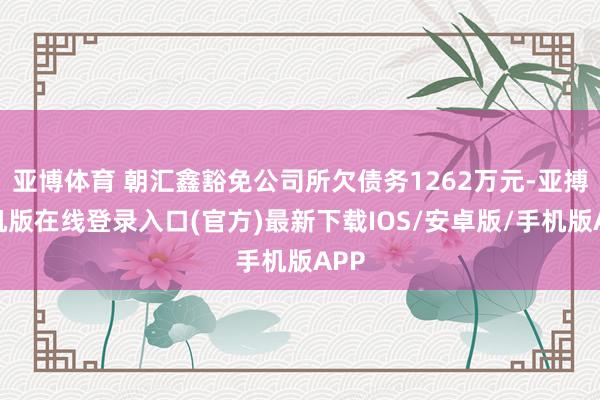 亚博体育 朝汇鑫豁免公司所欠债务1262万元-亚搏手机版在线登录入口(官方)最新下载IOS/安卓版/手机版APP