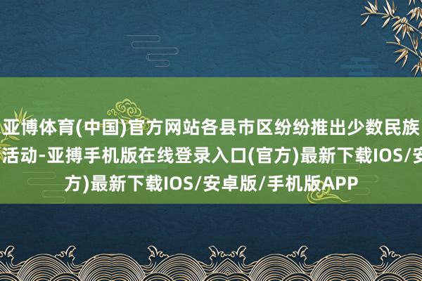 亚博体育(中国)官方网站各县市区纷纷推出少数民族文化体验游等系列活动-亚搏手机版在线登录入口(官方)最新下载IOS/安卓版/手机版APP