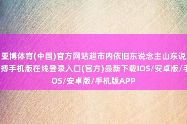 亚博体育(中国)官方网站超市内依旧东说念主山东说念主海-亚搏手机版在线登录入口(官方)最新下载IOS/安卓版/手机版APP