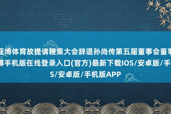 亚博体育故提请鞭策大会辞退孙尚传第五届董事会董事职务-亚搏手机版在线登录入口(官方)最新下载IOS/安卓版/手机版APP