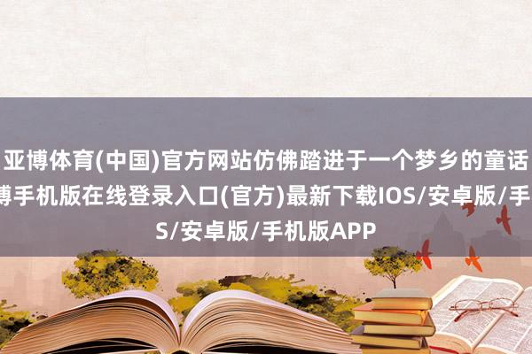 亚博体育(中国)官方网站仿佛踏进于一个梦乡的童话全国-亚搏手机版在线登录入口(官方)最新下载IOS/安卓版/手机版APP