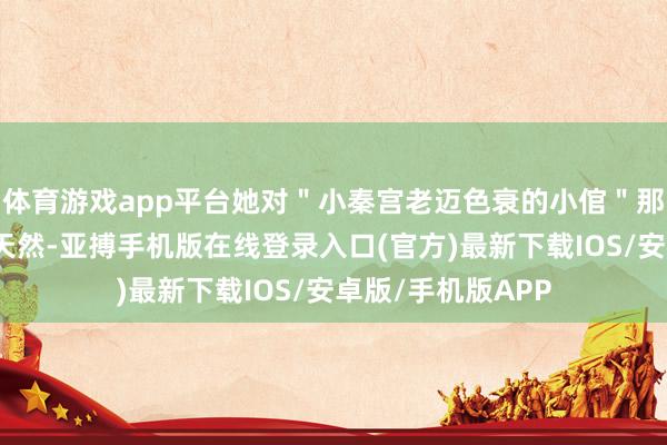 体育游戏app平台她对＂小秦宫老迈色衰的小倌＂那句话的神志相等天然-亚搏手机版在线登录入口(官方)最新下载IOS/安卓版/手机版APP