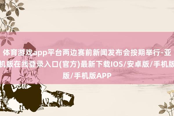 体育游戏app平台两边赛前新闻发布会按期举行-亚搏手机版在线登录入口(官方)最新下载IOS/安卓版/手机版APP