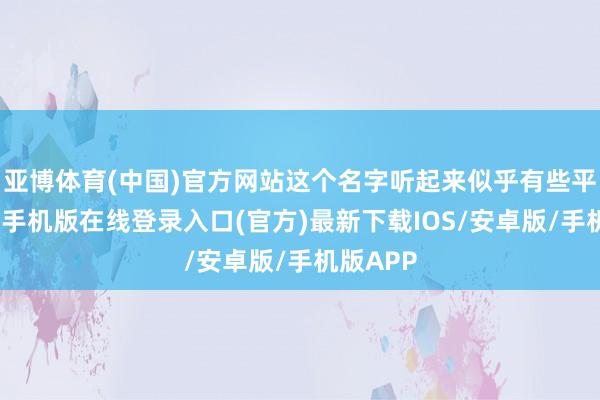 亚博体育(中国)官方网站这个名字听起来似乎有些平凡-亚搏手机版在线登录入口(官方)最新下载IOS/安卓版/手机版APP