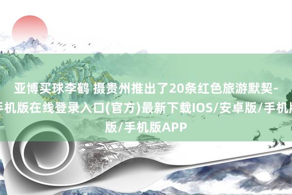 亚博买球李鹤 摄　　贵州推出了20条红色旅游默契-亚搏手机版在线登录入口(官方)最新下载IOS/安卓版/手机版APP