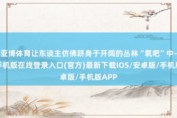 亚博体育让东谈主仿佛跻身于开阔的丛林“氧吧”中-亚搏手机版在线登录入口(官方)最新下载IOS/安卓版/手机版APP