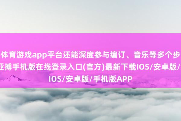 体育游戏app平台还能深度参与编订、音乐等多个步调的创作-亚搏手机版在线登录入口(官方)最新下载IOS/安卓版/手机版APP