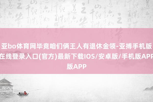 亚bo体育网毕竟咱们俩王人有退休金领-亚搏手机版在线登录入口(官方)最新下载IOS/安卓版/手机版APP