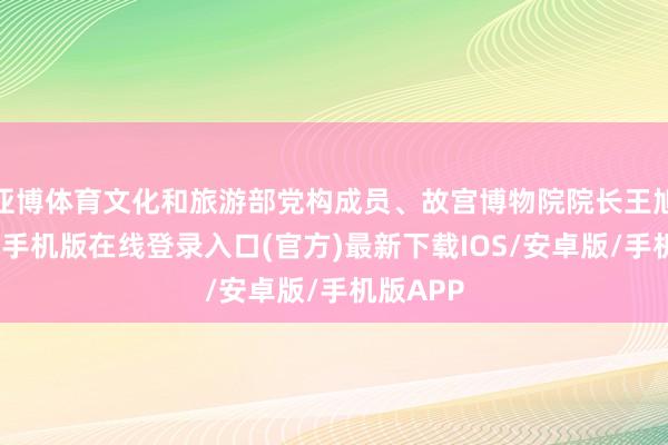 亚博体育文化和旅游部党构成员、故宫博物院院长王旭东-亚搏手机版在线登录入口(官方)最新下载IOS/安卓版/手机版APP