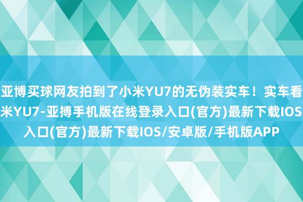 亚博买球网友拍到了小米YU7的无伪装实车！实车看着嗅觉若何样？ #小米YU7-亚搏手机版在线登录入口(官方)最新下载IOS/安卓版/手机版APP